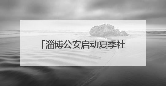 淄博公安启动夏季社会治安清查行动 当好平安“守夜人”