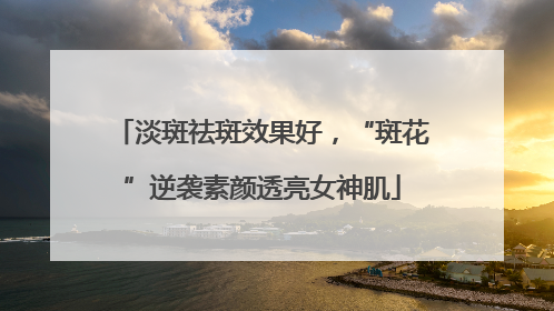 淡斑祛斑效果好，“斑花”逆袭素颜透亮女神肌