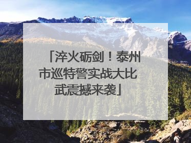 淬火砺剑！泰州市巡特警实战大比武震撼来袭