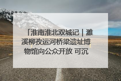 淮南淮北双城记｜濉溪柳孜运河桥梁遗址博物馆向公众开放 可沉浸式触摸历史