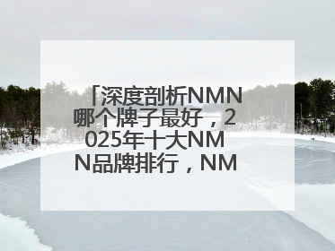 深度剖析NMN哪个牌子最好，2025年十大NMN品牌排行，NMN该怎么选