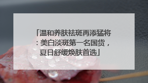 温和养肤祛斑再添猛将：美白淡斑第一名国货，夏日舒缓焕肤首选