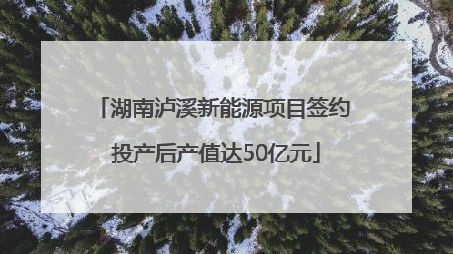 湖南泸溪新能源项目签约 投产后产值达50亿元