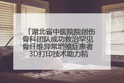 湖北省中医院院创伤骨科团队成功救治罕见骨纤维异常增殖症患者 3D打印技术助力精准矫形手术