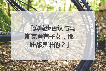 滨崎步否认与马斯克育有子女，那娃都是谁的？
