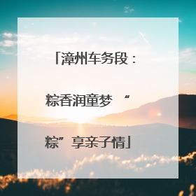 漳州车务段：粽香润童梦 “粽”享亲子情