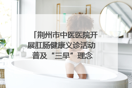 荆州市中医医院开展肛肠健康义诊活动 普及“三早”理念 传递健康生活