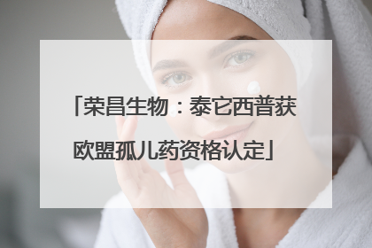 荣昌生物：泰它西普获欧盟孤儿药资格认定