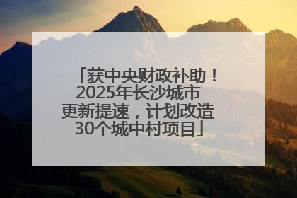 获中央财政补助！2025年长沙城市更新提速，计划改造30个城中村项目