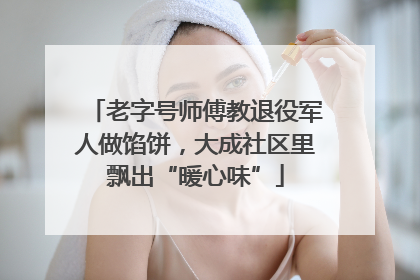 老字号师傅教退役军人做馅饼，大成社区里飘出“暖心味”