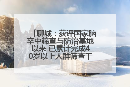 聊城：获评国家脑卒中筛查与防治基地以来 已累计完成40岁以上人群筛查干预40余万人次