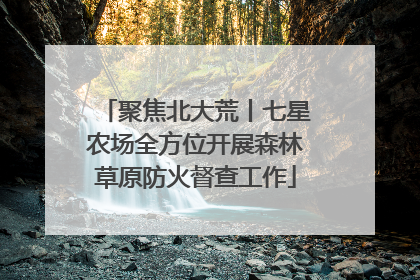 聚焦北大荒丨七星农场全方位开展森林草原防火督查工作