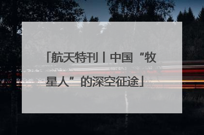 航天特刊丨中国“牧星人”的深空征途