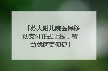 苏大附儿院医保移动支付正式上线，智慧就医更便捷