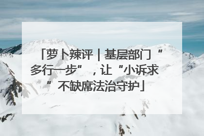 萝卜辣评｜基层部门“多行一步”，让“小诉求”不缺席法治守护