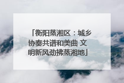 衡阳蒸湘区：城乡协奏共谱和美曲 文明新风劲拂蒸湘地