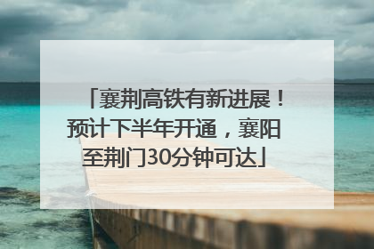 襄荆高铁有新进展！预计下半年开通，襄阳至荆门30分钟可达