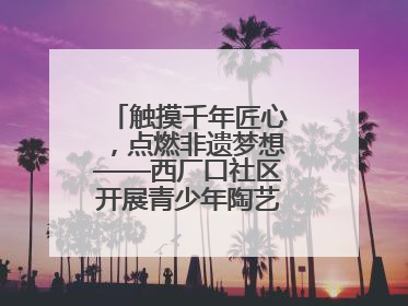 触摸千年匠心，点燃非遗梦想——西厂口社区开展青少年陶艺科技研学活动