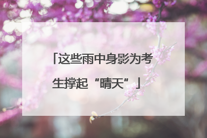 这些雨中身影为考生撑起“晴天”
