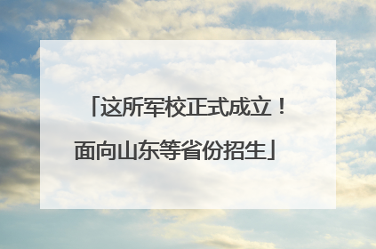 这所军校正式成立！面向山东等省份招生