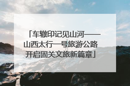 车辙印记见山河——山西太行一号旅游公路开启固关文旅新篇章