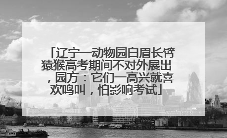 辽宁一动物园白眉长臂猿猴高考期间不对外展出，园方：它们一高兴就喜欢鸣叫，怕影响考试