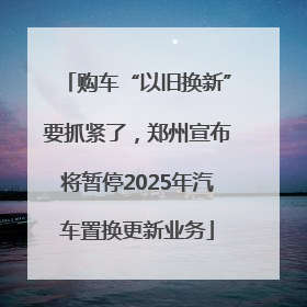 购车“以旧换新”要抓紧了，郑州宣布将暂停2025年汽车置换更新业务