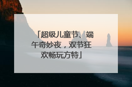 超级儿童节、端午奇妙夜，双节狂欢畅玩方特