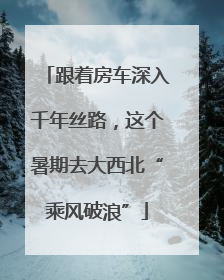 跟着房车深入千年丝路，这个暑期去大西北“乘风破浪”