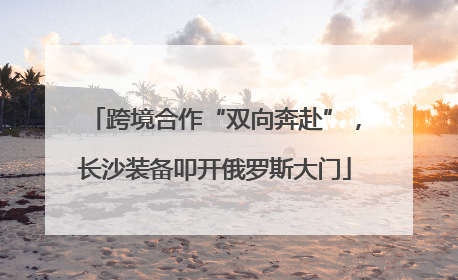 跨境合作“双向奔赴”，长沙装备叩开俄罗斯大门