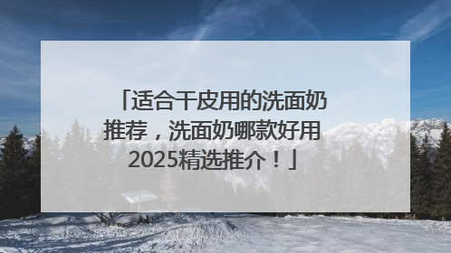 适合干皮用的洗面奶推荐，洗面奶哪款好用2025精选推介！