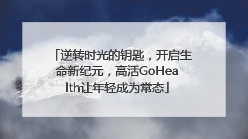 逆转时光的钥匙，开启生命新纪元，高活GoHealth让年轻成为常态