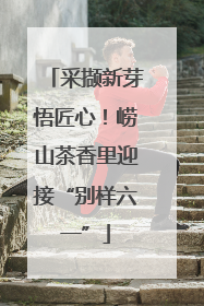 采撷新芽悟匠心！崂山茶香里迎接“别样六一”