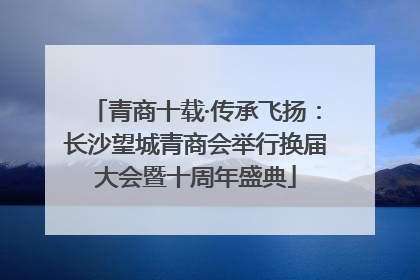 青商十载·传承飞扬：长沙望城青商会举行换届大会暨十周年盛典