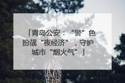 青岛公安：“警”色扮靓“夜经济”，守护城市“烟火气”