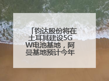 钧达股份将在土耳其建设5GW电池基地，阿曼基地预计今年年底建成投产