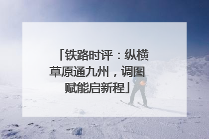 铁路时评：纵横草原通九州，调图赋能启新程