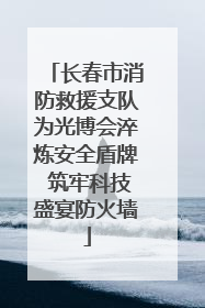 长春市消防救援支队为光博会淬炼安全盾牌 筑牢科技盛宴防火墙