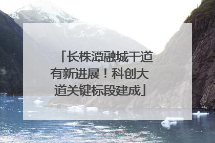 长株潭融城干道有新进展！科创大道关键标段建成