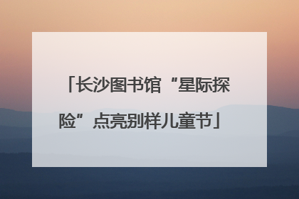 长沙图书馆“星际探险”点亮别样儿童节