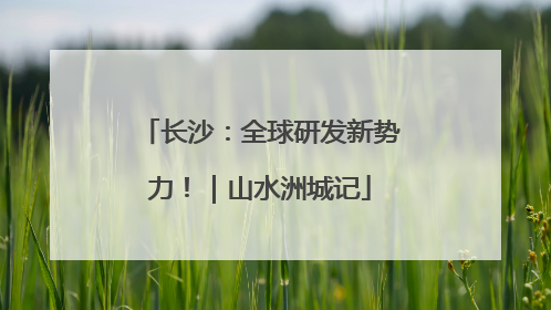 长沙：全球研发新势力！｜山水洲城记