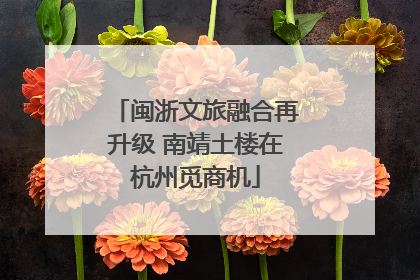 闽浙文旅融合再升级 南靖土楼在杭州觅商机