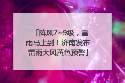 阵风7~9级，雷雨马上到！济南发布雷雨大风黄色预警