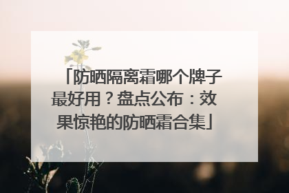防晒隔离霜哪个牌子最好用？盘点公布：效果惊艳的防晒霜合集