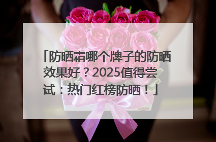 防晒霜哪个牌子的防晒效果好？2025值得尝试：热门红榜防晒！