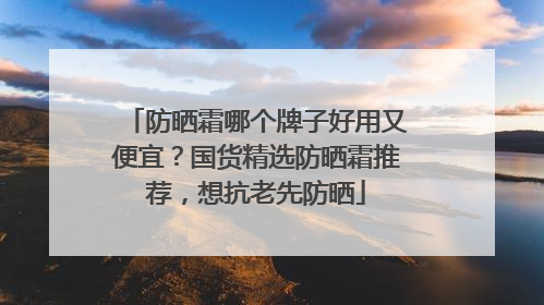 防晒霜哪个牌子好用又便宜？国货精选防晒霜推荐，想抗老先防晒