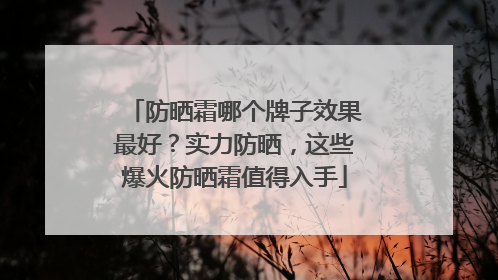 防晒霜哪个牌子效果最好？实力防晒，这些爆火防晒霜值得入手