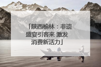 陕西榆林：非遗盛宴引客来 激发消费新活力