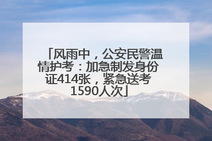 风雨中，公安民警温情护考：加急制发身份证414张，紧急送考1590人次