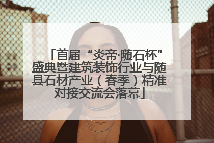 首届“炎帝·随石杯”盛典暨建筑装饰行业与随县石材产业（春季）精准对接交流会落幕